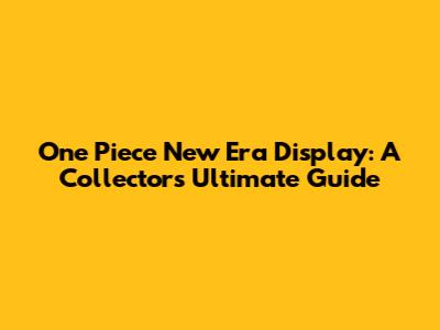 One Piece New Era Display: A Collector's Ultimate Guide