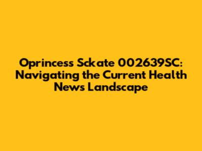 Oprincess Sckate 002639SC: Navigating the Current Health News Landscape