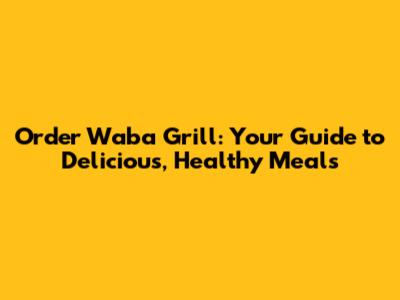 Order Waba Grill: Your Guide to Delicious, Healthy Meals