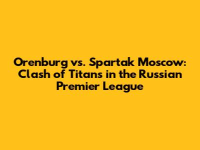 Orenburg vs. Spartak Moscow: Clash of Titans in the Russian Premier League