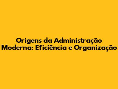 Origens da Administração Moderna: Eficiência e Organização