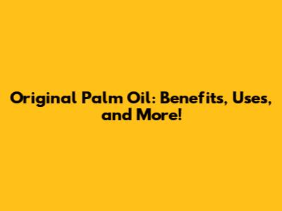 Original Palm Oil: Benefits, Uses, and More!