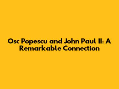 Osc Popescu and John Paul II: A Remarkable Connection