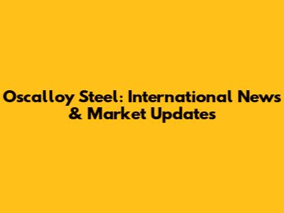 Oscalloy Steel: International News & Market Updates