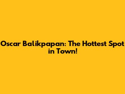 Oscar Balikpapan: The Hottest Spot in Town!