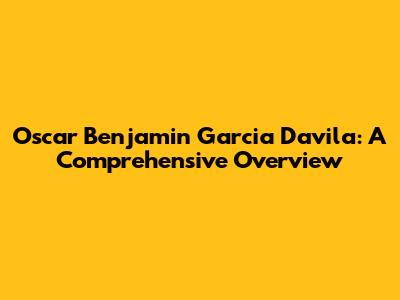 Oscar Benjamin Garcia Davila: A Comprehensive Overview