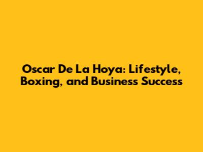 Oscar De La Hoya: Lifestyle, Boxing, and Business Success