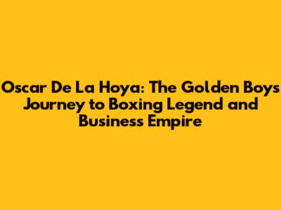 Oscar De La Hoya: The Golden Boy's Journey to Boxing Legend and Business Empire