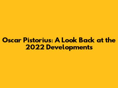 Oscar Pistorius: A Look Back at the 2022 Developments