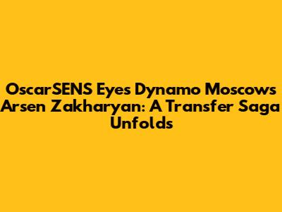 OscarSENS Eyes Dynamo Moscow's Arsen Zakharyan: A Transfer Saga Unfolds