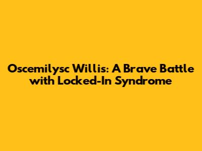 Oscemilysc Willis: A Brave Battle with Locked-In Syndrome