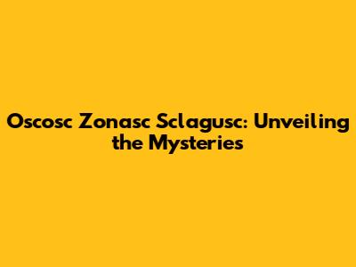 Oscosc Zonasc Sclagusc: Unveiling the Mysteries