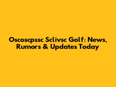 Oscoscpssc Sclivsc Golf: News, Rumors & Updates Today