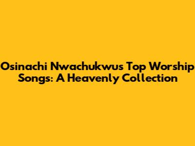 Osinachi Nwachukwu's Top Worship Songs: A Heavenly Collection