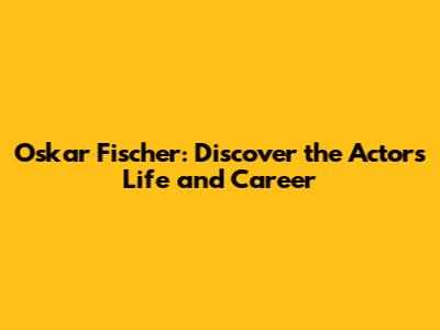 Oskar Fischer: Discover the Actor's Life and Career