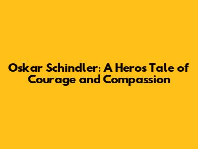 Oskar Schindler: A Hero's Tale of Courage and Compassion