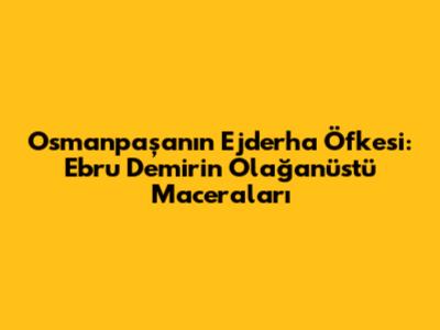 Osmanpaşa'nın Ejderha Öfkesi: Ebru Demir'in Olağanüstü Maceraları