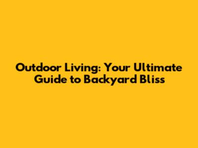 Outdoor Living: Your Ultimate Guide to Backyard Bliss