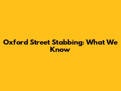 Oxford Street Stabbing: What We Know