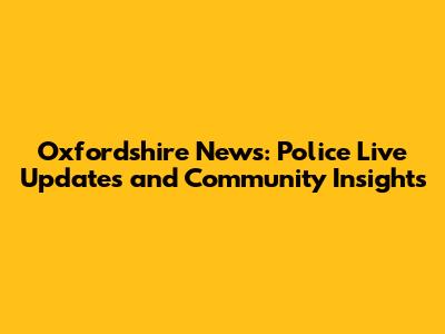 Oxfordshire News: Police Live Updates and Community Insights