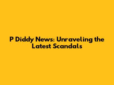 P Diddy News: Unraveling the Latest Scandals