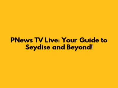 PNews TV Live: Your Guide to Seydise and Beyond!