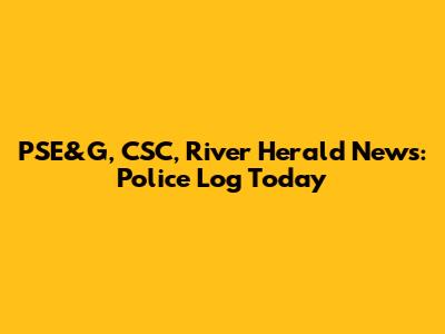 PSE&G, CSC, River Herald News: Police Log Today