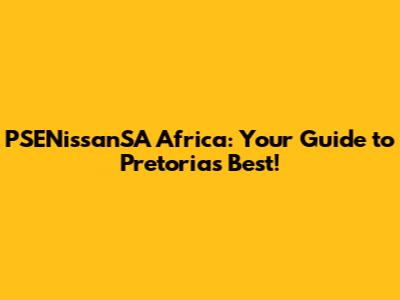 PSENissanSA Africa: Your Guide to Pretoria's Best!