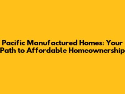 Pacific Manufactured Homes: Your Path to Affordable Homeownership