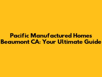 Pacific Manufactured Homes Beaumont CA: Your Ultimate Guide