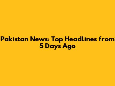 Pakistan News: Top Headlines from 5 Days Ago