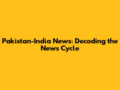 Pakistan-India News: Decoding the News Cycle
