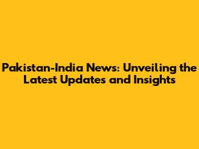 Pakistan-India News: Unveiling the Latest Updates and Insights