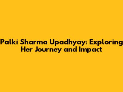 Palki Sharma Upadhyay: Exploring Her Journey and Impact