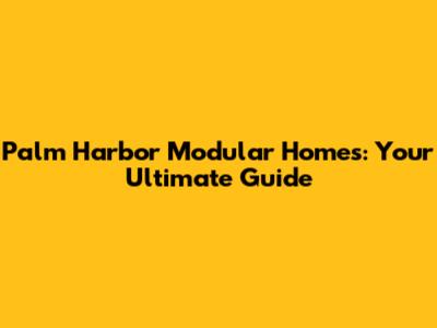 Palm Harbor Modular Homes: Your Ultimate Guide