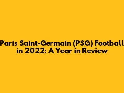 Paris Saint-Germain (PSG) Football in 2022: A Year in Review