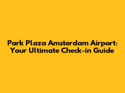 Park Plaza Amsterdam Airport: Your Ultimate Check-in Guide