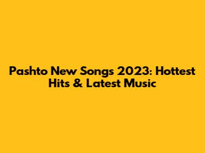 Pashto New Songs 2023: Hottest Hits & Latest Music