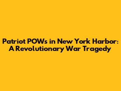 Patriot POWs in New York Harbor: A Revolutionary War Tragedy
