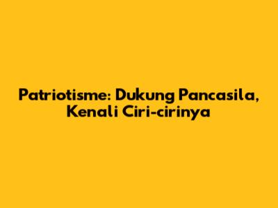 Patriotisme: Dukung Pancasila, Kenali Ciri-cirinya