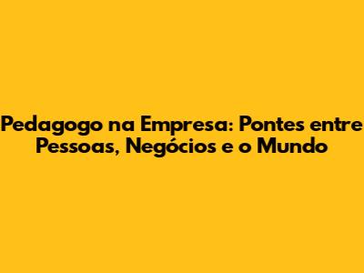 Pedagogo na Empresa: Pontes entre Pessoas, Negócios e o Mundo