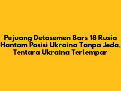 Pejuang Detasemen Bars 18 Rusia Hantam Posisi Ukraina Tanpa Jeda, Tentara Ukraina Terlempar