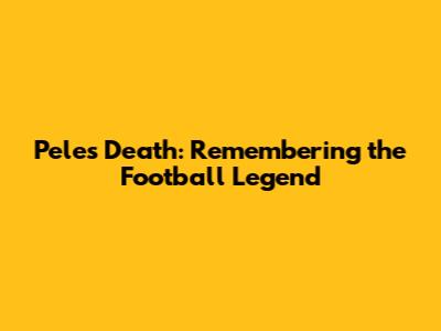 Pele's Death: Remembering the Football Legend