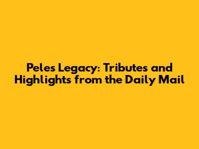 Pele's Legacy: Tributes and Highlights from the Daily Mail