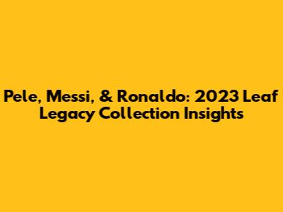 Pele, Messi, & Ronaldo: 2023 Leaf Legacy Collection Insights
