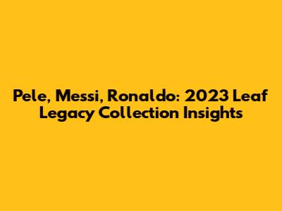 Pele, Messi, Ronaldo: 2023 Leaf Legacy Collection Insights