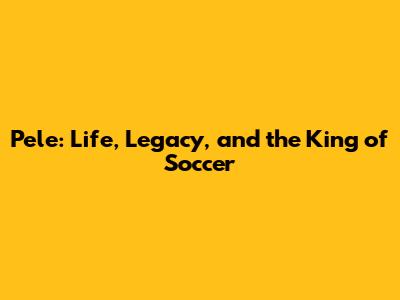 Pele: Life, Legacy, and the King of Soccer