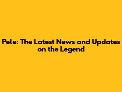 Pele: The Latest News and Updates on the Legend