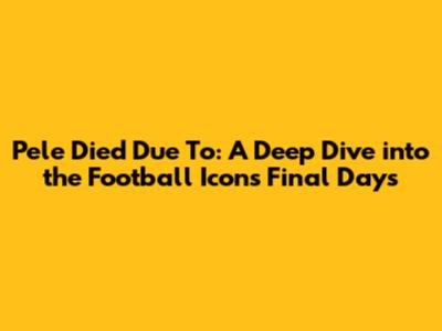 Pele Died Due To: A Deep Dive into the Football Icon's Final Days