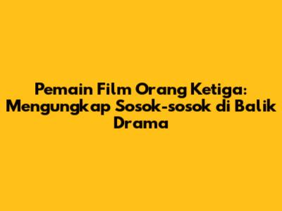 Pemain Film 'Orang Ketiga': Mengungkap Sosok-sosok di Balik Drama